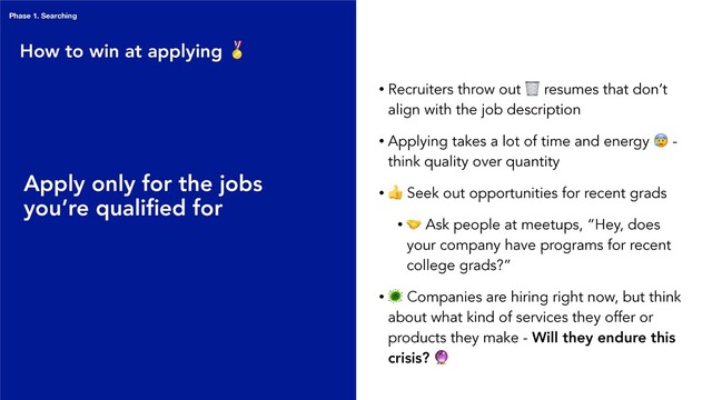 • Recruiters throw out  resumes that don’t
align with the job description
• Applying takes a lot of time and energy  -
think quality over quantity
•
 Seek out opportunities for recent grads
•
 Ask people at meetups, “Hey, does
your company have programs for recent
college grads?”
•
 Companies are hiring right now, but think
about what kind of services they offer or
products they make - Will they endure this
crisis? 
Apply only for the jobs
you’re qualiﬁed for
How to win at applying 
Phase 1. Searching
