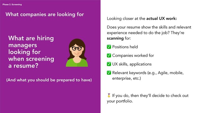 What companies are looking for
Phase 2. Screening
What are hiring
managers
looking for
when screening
a resume?
Looking closer at the actual UX work:
Does your resume show the skills and relevant
experience needed to do the job? They’re
scanning for:
✅ Positions held
✅ Companies worked for
✅ UX skills, applications
✅ Relevant keywords (e.g., Agile, mobile,
enterprise, etc.)
 If you do, then they’ll decide to check out
your portfolio.
(And what you should be prepared to have)
