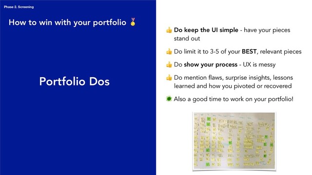 Portfolio Dos
 Do keep the UI simple - have your pieces
stand out
 Do limit it to 3-5 of your BEST, relevant pieces
 Do show your process - UX is messy
 Do mention flaws, surprise insights, lessons
learned and how you pivoted or recovered
 Also a good time to work on your portfolio!
How to win with your portfolio 
Phase 2. Screening
