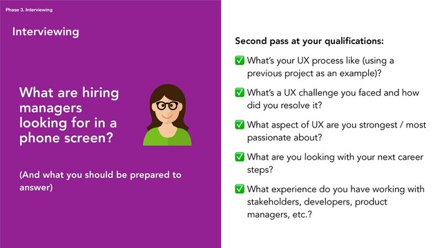 Interviewing
What are hiring
managers
looking for in a
phone screen?
(And what you should be prepared to
answer)
Second pass at your qualiﬁcations:
✅ What’s your UX process like (using a
previous project as an example)?
✅ What’s a UX challenge you faced and how
did you resolve it?
✅ What aspect of UX are you strongest / most
passionate about?
✅ What are you looking with your next career
steps?
✅ What experience do you have working with
stakeholders, developers, product
managers, etc.?
Phase 3. Interviewing
