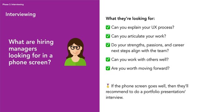 Interviewing
What they’re looking for:
✅ Can you explain your UX process?
✅ Can you articulate your work?
✅ Do your strengths, passions, and career
next steps align with the team?
✅ Can you work with others well?
✅ Are you worth moving forward?
 If the phone screen goes well, then they’ll
recommend to do a portfolio presentation/
interview.
Phase 3. Interviewing
What are hiring
managers
looking for in a
phone screen?
