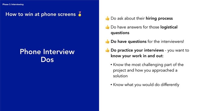 Phone Interview
Dos
 Do ask about their hiring process
 Do have answers for those logistical
questions
 Do have questions for the interviewers!
 Do practice your interviews - you want to
know your work in and out:
• Know the most challenging part of the
project and how you approached a
solution
• Know what you would do differently
How to win at phone screens 
Phase 3. Interviewing
