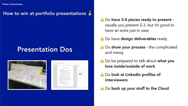 Presentation Dos
 Do have 3-4 pieces ready to present -
usually you present 2-3, but it’s good to
have an extra just in case
 Do have design deliverables ready
 Do show your process - the complicated
and messy
 Do be prepared to talk about what you
love inside/outside of work
 Do look at LinkedIn proﬁles of
interviewers
 Do back up your stuff to the Cloud
How to win at portfolio presentations 
Phase 3. Interviewing
