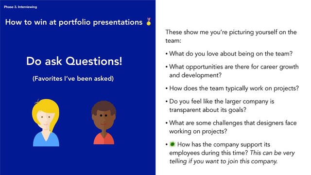 Do ask Questions!
These show me you’re picturing yourself on the
team:
• What do you love about being on the team?
• What opportunities are there for career growth
and development?
• How does the team typically work on projects?
• Do you feel like the larger company is
transparent about its goals?
• What are some challenges that designers face
working on projects?
•
 How has the company support its
employees during this time? This can be very
telling if you want to join this company.
How to win at portfolio presentations 
Phase 3. Interviewing
(Favorites I’ve been asked)
