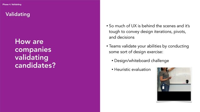 Validating
Phase 4. Validating
• So much of UX is behind the scenes and it’s
tough to convey design iterations, pivots,
and decisions
• Teams validate your abilities by conducting
some sort of design exercise:
• Design/whiteboard challenge
• Heuristic evaluation
How are
companies
validating
candidates?
