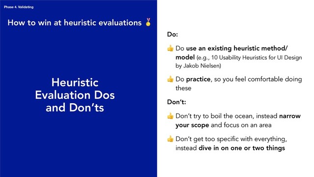 Heuristic
Evaluation Dos
and Don’ts
Do:
 Do use an existing heuristic method/
model (e.g., 10 Usability Heuristics for UI Design
by Jakob Nielsen)
 Do practice, so you feel comfortable doing
these
Don’t:
 Don’t try to boil the ocean, instead narrow
your scope and focus on an area
 Don’t get too specific with everything,
instead dive in on one or two things
How to win at heuristic evaluations 
Phase 4. Validating

