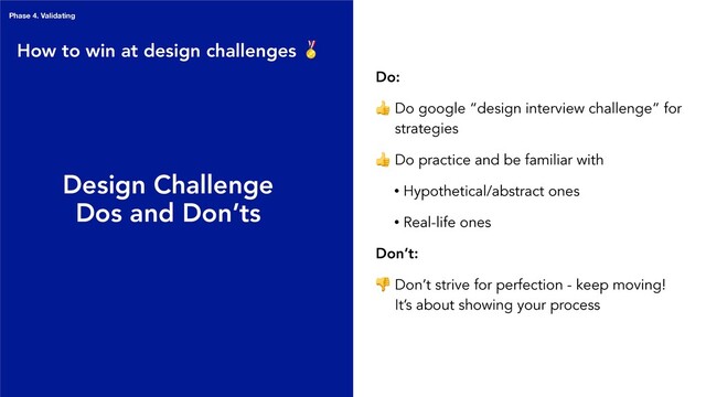 Phase 4. Validating
Design Challenge
Dos and Don’ts
Do:
 Do google “design interview challenge” for
strategies
 Do practice and be familiar with
• Hypothetical/abstract ones
• Real-life ones
Don’t:
 Don’t strive for perfection - keep moving!
It’s about showing your process
How to win at design challenges 
