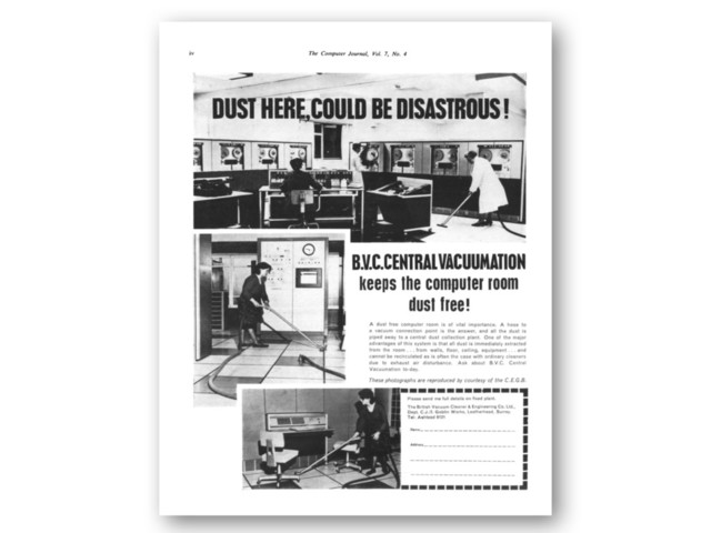 The Computer Journal, Vol. 7, No. 4
DUST HEREXOUID BE DISASTROUS!
B.V.C.CENTRALVACUUMATION
keeps the computer room
dust free!
A dust free computer room is of vital importance. A hose to
a vacuum connection point is the answer, and all the dust is
piped away to a central dust collection plant. One of the major
advantages of this system is that all dust is immediately extracted
from the room . . . from walls, floor, ceiling, equipment . . . and
cannot be recirculated as is often the case with ordinary cleaners
due to exhaust air disturbance. Ask about B.V.C. Central
Vacuumation to-day.
These photographs are reproduced by courtesy of the C.E.G.B.
Please send me full details on fixed plant.
The British Vacuum Cleaner & Engineering Co. Ltd.,
Dept. C.J./3 Goblin Works, Leatherhead, Surrey.
Tel: Ashtead 6121
