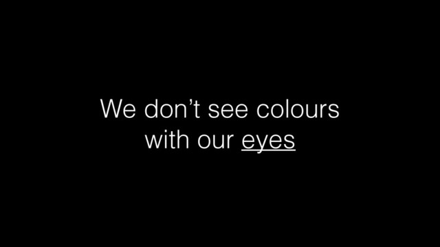 We don’t see colours
with our eyes
