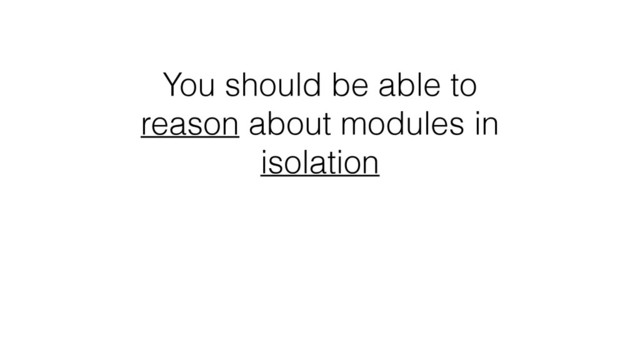 You should be able to
reason about modules in
isolation
