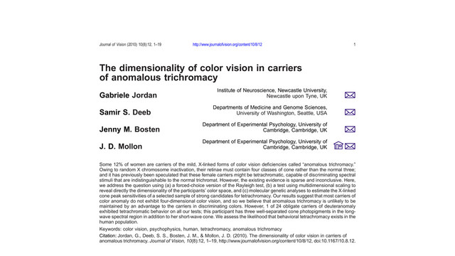 The dimensionality of color vision in carriers
of anomalous trichromacy
Institute of Neuroscience, Newcastle University,
Newcastle upon Tyne, UK
Gabriele Jordan
Departments of Medicine and Genome Sciences,
University of Washington, Seattle, USA
Samir S. Deeb
Department of Experimental Psychology, University of
Cambridge, Cambridge, UK
Jenny M. Bosten
Department of Experimental Psychology, University of
Cambridge, Cambridge, UK
J. D. Mollon
Some 12% of women are carriers of the mild, X-linked forms of color vision deﬁciencies called “anomalous trichromacy.”
Owing to random X chromosome inactivation, their retinae must contain four classes of cone rather than the normal three;
and it has previously been speculated that these female carriers might be tetrachromatic, capable of discriminating spectral
stimuli that are indistinguishable to the normal trichromat. However, the existing evidence is sparse and inconclusive. Here,
we address the question using (a) a forced-choice version of the Rayleigh test, (b) a test using multidimensional scaling to
reveal directly the dimensionality of the participants’ color space, and (c) molecular genetic analyses to estimate the X-linked
cone peak sensitivities of a selected sample of strong candidates for tetrachromacy. Our results suggest that most carriers of
color anomaly do not exhibit four-dimensional color vision, and so we believe that anomalous trichromacy is unlikely to be
maintained by an advantage to the carriers in discriminating colors. However, 1 of 24 obligate carriers of deuteranomaly
exhibited tetrachromatic behavior on all our tests; this participant has three well-separated cone photopigments in the long-
wave spectral region in addition to her short-wave cone. We assess the likelihood that behavioral tetrachromacy exists in the
human population.
Keywords: color vision, psychophysics, human, tetrachromacy, anomalous trichromacy
Citation: Jordan, G., Deeb, S. S., Bosten, J. M., & Mollon, J. D. (2010). The dimensionality of color vision in carriers of
anomalous trichromacy. Journal of Vision, 10(8):12, 1–19, http://www.journalofvision.org/content/10/8/12, doi:10.1167/10.8.12.
Journal of Vision (2010) 10(8):12, 1–19 http://www.journalofvision.org/content/10/8/12 1
