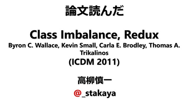 Class Imbalance, Redux
Byron C. Wallace, Kevin Small, Carla E. Brodley, Thomas A.
Trikalinos
(ICDM 2011)
高柳慎一
@_stakaya
論文読んだ
