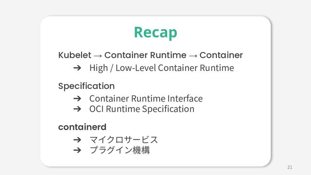 21
Kubelet → Container Runtime → Container
➔ High / Low-Level Container Runtime
Specification
➔ Container Runtime Interface
➔ OCI Runtime Speciﬁcation
containerd
➔ マイクロサービス
➔ プラグイン機構
Recap
