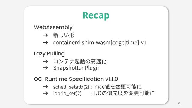 51
WebAssembly
➔ 新しい形
➔ containerd-shim-wasm[edge|time]-v1
Lazy Pulling
➔ コンテナ起動の⾼速化
➔ Snapshotter Plugin
OCI Runtime Specification v1.1.0
➔ sched_setattr(2) : nice値を変更可能に
➔ ioprio_set(2)r(2) : I/Oの優先度を変更可能に
Recap
