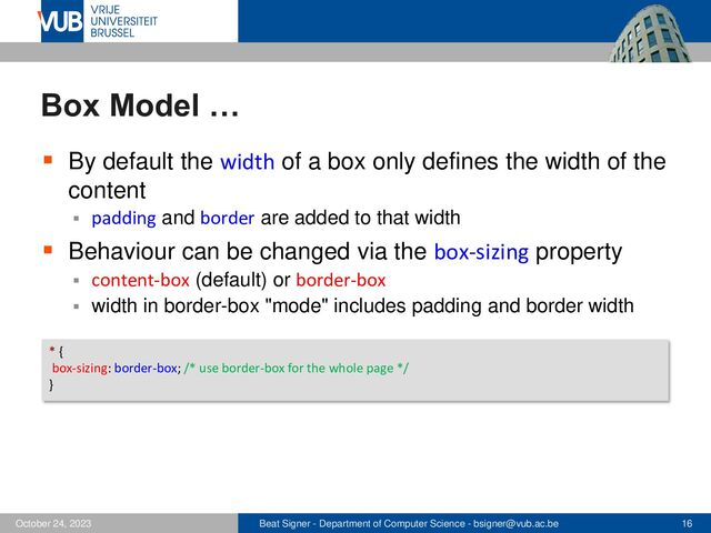 Beat Signer - Department of Computer Science - bsigner@vub.ac.be 16
October 24, 2023
Box Model …
▪ By default the width of a box only defines the width of the
content
▪ padding and border are added to that width
▪ Behaviour can be changed via the box-sizing property
▪ content-box (default) or border-box
▪ width in border-box "mode" includes padding and border width
* {
box-sizing: border-box; /* use border-box for the whole page */
}
