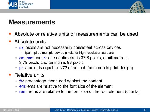 Beat Signer - Department of Computer Science - bsigner@vub.ac.be 18
October 24, 2023
Measurements
▪ Absolute or relative units of measurements can be used
▪ Absolute units
▪ px: pixels are not necessarily consistent across devices
- 1px implies multiple device pixels for high-resolution screens
▪ cm, mm and in: one centimetre is 37.8 pixels, a millimetre is
3.78 pixels and an inch is 96 pixels
▪ pt: a point is equal to 1/72 of an inch (common in print design)
▪ Relative units
▪ %: percentage measured against the content
▪ em: ems are relative to the font size of the element
▪ rem: rems are relative to the font size of the root element ()
