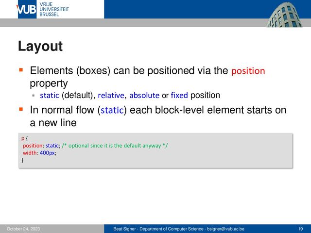 Beat Signer - Department of Computer Science - bsigner@vub.ac.be 19
October 24, 2023
Layout
▪ Elements (boxes) can be positioned via the position
property
▪ static (default), relative, absolute or fixed position
▪ In normal flow (static) each block-level element starts on
a new line
p {
position: static; /* optional since it is the default anyway */
width: 400px;
}
