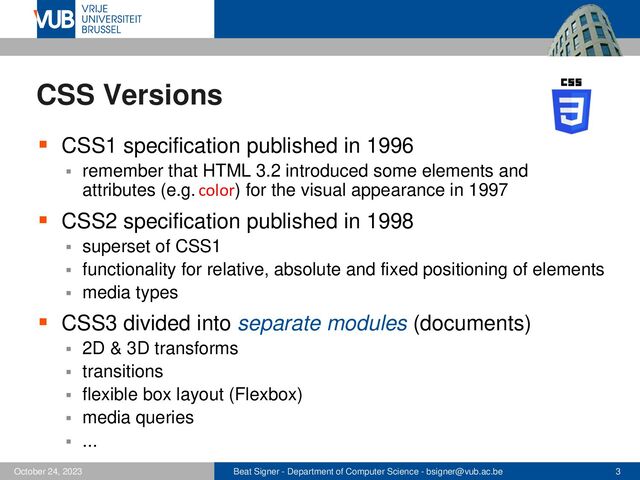 Beat Signer - Department of Computer Science - bsigner@vub.ac.be 3
October 24, 2023
CSS Versions
▪ CSS1 specification published in 1996
▪ remember that HTML 3.2 introduced some elements and
attributes (e.g. color) for the visual appearance in 1997
▪ CSS2 specification published in 1998
▪ superset of CSS1
▪ functionality for relative, absolute and fixed positioning of elements
▪ media types
▪ CSS3 divided into separate modules (documents)
▪ 2D & 3D transforms
▪ transitions
▪ flexible box layout (Flexbox)
▪ media queries
▪ ...
