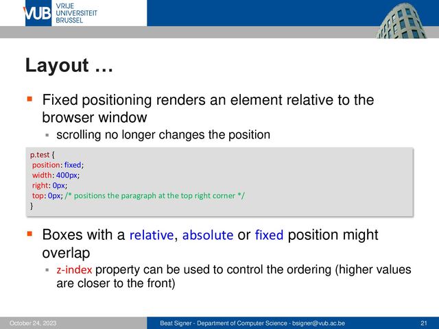 Beat Signer - Department of Computer Science - bsigner@vub.ac.be 21
October 24, 2023
Layout …
▪ Fixed positioning renders an element relative to the
browser window
▪ scrolling no longer changes the position
▪ Boxes with a relative, absolute or fixed position might
overlap
▪ z-index property can be used to control the ordering (higher values
are closer to the front)
p.test {
position: fixed;
width: 400px;
right: 0px;
top: 0px; /* positions the paragraph at the top right corner */
}
