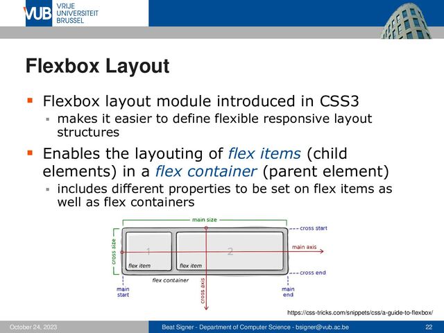 Beat Signer - Department of Computer Science - bsigner@vub.ac.be 22
October 24, 2023
Flexbox Layout
▪ Flexbox layout module introduced in CSS3
▪ makes it easier to define flexible responsive layout
structures
▪ Enables the layouting of flex items (child
elements) in a flex container (parent element)
▪ includes different properties to be set on flex items as
well as flex containers
https://css-tricks.com/snippets/css/a-guide-to-flexbox/
