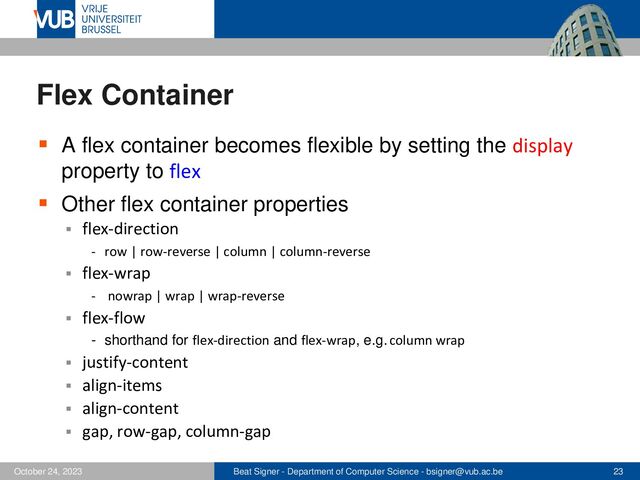 Beat Signer - Department of Computer Science - bsigner@vub.ac.be 23
October 24, 2023
Flex Container
▪ A flex container becomes flexible by setting the display
property to flex
▪ Other flex container properties
▪ flex-direction
- row | row-reverse | column | column-reverse
▪ flex-wrap
- nowrap | wrap | wrap-reverse
▪ flex-flow
- shorthand for flex-direction and flex-wrap, e.g. column wrap
▪ justify-content
▪ align-items
▪ align-content
▪ gap, row-gap, column-gap
