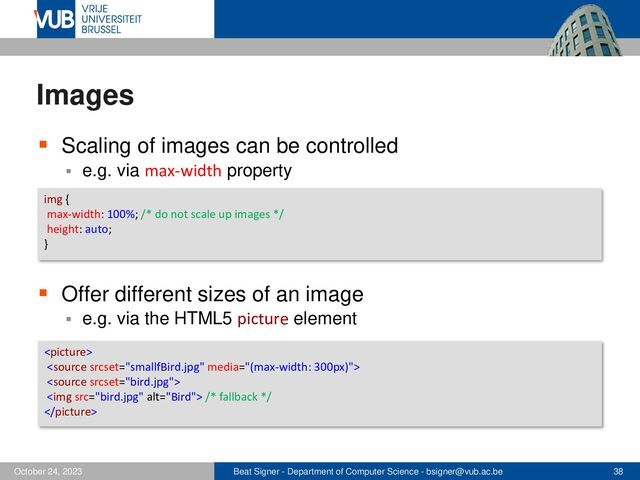 Beat Signer - Department of Computer Science - bsigner@vub.ac.be 38
October 24, 2023
Images
▪ Scaling of images can be controlled
▪ e.g. via max-width property
▪ Offer different sizes of an image
▪ e.g. via the HTML5 picture element
img {
max-width: 100%; /* do not scale up images */
height: auto;
}



<img src="bird.jpg" alt="Bird"> /* fallback */

