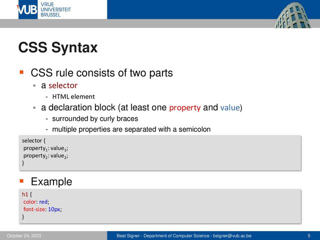 Beat Signer - Department of Computer Science - bsigner@vub.ac.be 5
October 24, 2023
CSS Syntax
▪ CSS rule consists of two parts
▪ a selector
- HTML element
▪ a declaration block (at least one property and value)
- surrounded by curly braces
- multiple properties are separated with a semicolon
▪ Example
selector {
property1
: value1
;
property2
: value2
;
}
h1 {
color: red;
font-size: 10px;
}
