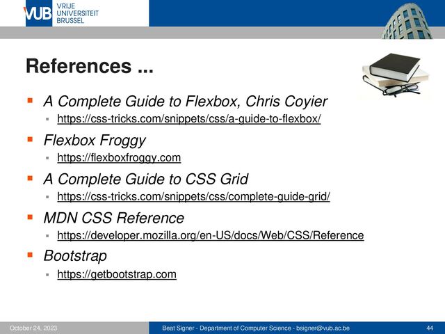 Beat Signer - Department of Computer Science - bsigner@vub.ac.be 44
October 24, 2023
References ...
▪ A Complete Guide to Flexbox, Chris Coyier
▪ https://css-tricks.com/snippets/css/a-guide-to-flexbox/
▪ Flexbox Froggy
▪ https://flexboxfroggy.com
▪ A Complete Guide to CSS Grid
▪ https://css-tricks.com/snippets/css/complete-guide-grid/
▪ MDN CSS Reference
▪ https://developer.mozilla.org/en-US/docs/Web/CSS/Reference
▪ Bootstrap
▪ https://getbootstrap.com
