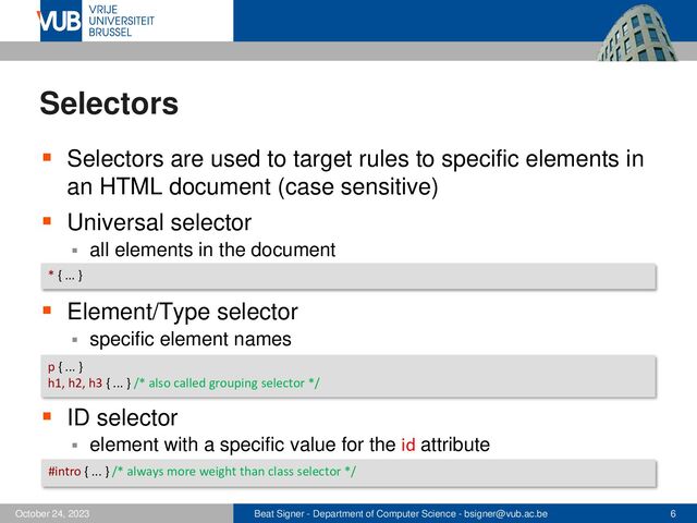 Beat Signer - Department of Computer Science - bsigner@vub.ac.be 6
October 24, 2023
Selectors
▪ Selectors are used to target rules to specific elements in
an HTML document (case sensitive)
▪ Universal selector
▪ all elements in the document
▪ Element/Type selector
▪ specific element names
▪ ID selector
▪ element with a specific value for the id attribute
* { ... }
p { ... }
h1, h2, h3 { ... } /* also called grouping selector */
#intro { ... } /* always more weight than class selector */
