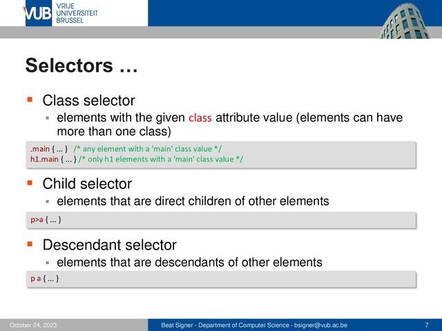 Beat Signer - Department of Computer Science - bsigner@vub.ac.be 7
October 24, 2023
Selectors …
▪ Class selector
▪ elements with the given class attribute value (elements can have
more than one class)
▪ Child selector
▪ elements that are direct children of other elements
▪ Descendant selector
▪ elements that are descendants of other elements
.main { ... } /* any element with a 'main' class value */
h1.main { ... } /* only h1 elements with a 'main' class value */
p>a { ... }
p a { ... }
