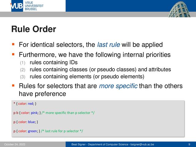 Beat Signer - Department of Computer Science - bsigner@vub.ac.be 9
October 24, 2023
Rule Order
▪ For identical selectors, the last rule will be applied
▪ Furthermore, we have the following internal priorities
(1) rules containing IDs
(2) rules containing classes (or pseudo classes) and attributes
(3) rules containing elements (or pseudo elements)
▪ Rules for selectors that are more specific than the others
have preference
* { color: red; }
p b { color: pink; } /* more specific than p selector */
p { color: blue; }
p { color: green; } /* last rule for p selector */
