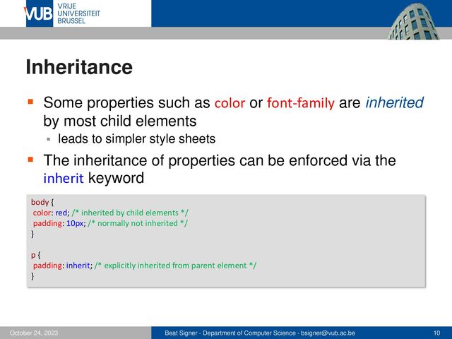 Beat Signer - Department of Computer Science - bsigner@vub.ac.be 10
October 24, 2023
Inheritance
▪ Some properties such as color or font-family are inherited
by most child elements
▪ leads to simpler style sheets
▪ The inheritance of properties can be enforced via the
inherit keyword
body {
color: red; /* inherited by child elements */
padding: 10px; /* normally not inherited */
}
p {
padding: inherit; /* explicitly inherited from parent element */
}
