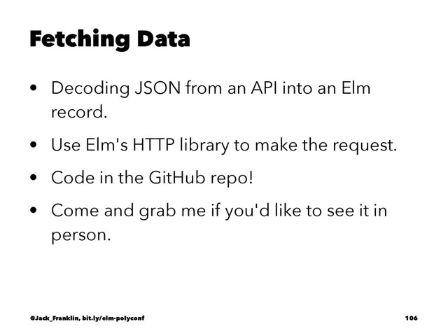 Fetching Data
• Decoding JSON from an API into an Elm
record.
• Use Elm's HTTP library to make the request.
• Code in the GitHub repo!
• Come and grab me if you'd like to see it in
person.
@Jack_Franklin, bit.ly/elm-polyconf 106
