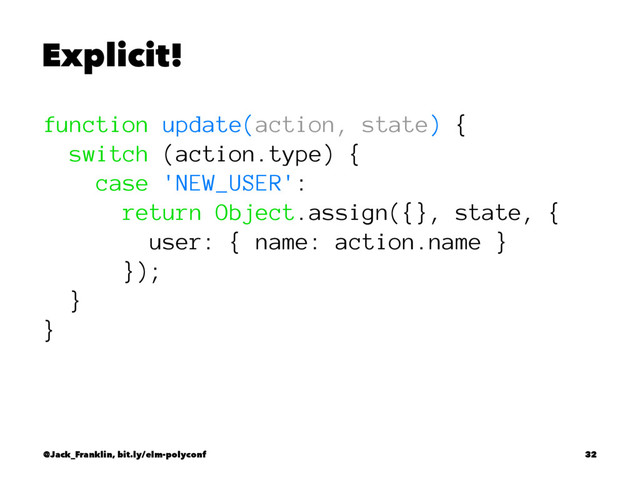 Explicit!
function update(action, state) {
switch (action.type) {
case 'NEW_USER':
return Object.assign({}, state, {
user: { name: action.name }
});
}
}
@Jack_Franklin, bit.ly/elm-polyconf 32

