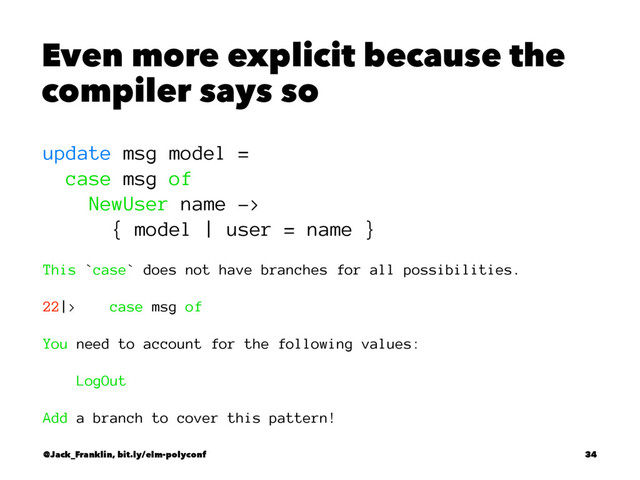 Even more explicit because the
compiler says so
update msg model =
case msg of
NewUser name ->
{ model | user = name }
This `case` does not have branches for all possibilities.
22|> case msg of
You need to account for the following values:
LogOut
Add a branch to cover this pattern!
@Jack_Franklin, bit.ly/elm-polyconf 34
