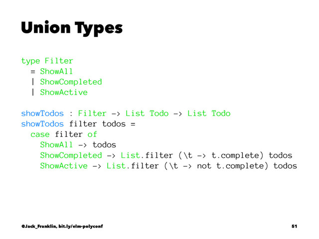 Union Types
type Filter
= ShowAll
| ShowCompleted
| ShowActive
showTodos : Filter -> List Todo -> List Todo
showTodos filter todos =
case filter of
ShowAll -> todos
ShowCompleted -> List.filter (\t -> t.complete) todos
ShowActive -> List.filter (\t -> not t.complete) todos
@Jack_Franklin, bit.ly/elm-polyconf 51
