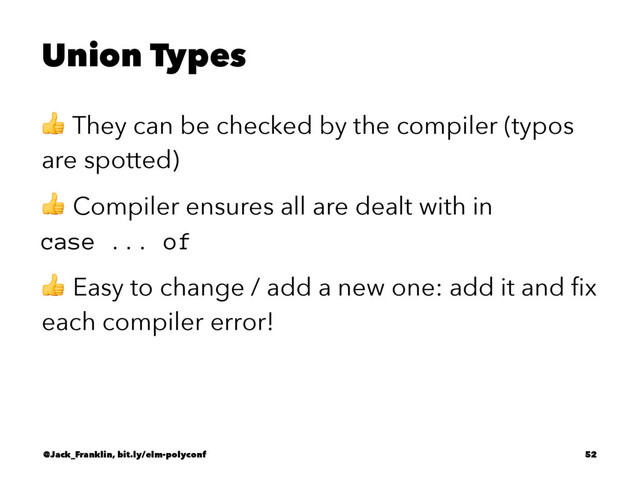 Union Types
! They can be checked by the compiler (typos
are spotted)
! Compiler ensures all are dealt with in
case ... of
! Easy to change / add a new one: add it and ﬁx
each compiler error!
@Jack_Franklin, bit.ly/elm-polyconf 52
