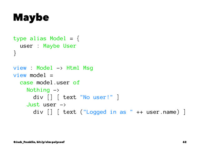 Maybe
type alias Model = {
user : Maybe User
}
view : Model -> Html Msg
view model =
case model.user of
Nothing ->
div [] [ text "No user!" ]
Just user ->
div [] [ text ("Logged in as " ++ user.name) ]
@Jack_Franklin, bit.ly/elm-polyconf 62

