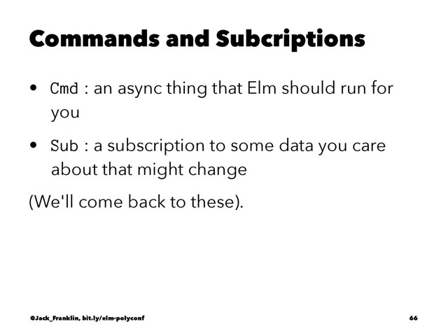 Commands and Subcriptions
• Cmd : an async thing that Elm should run for
you
• Sub : a subscription to some data you care
about that might change
(We'll come back to these).
@Jack_Franklin, bit.ly/elm-polyconf 66
