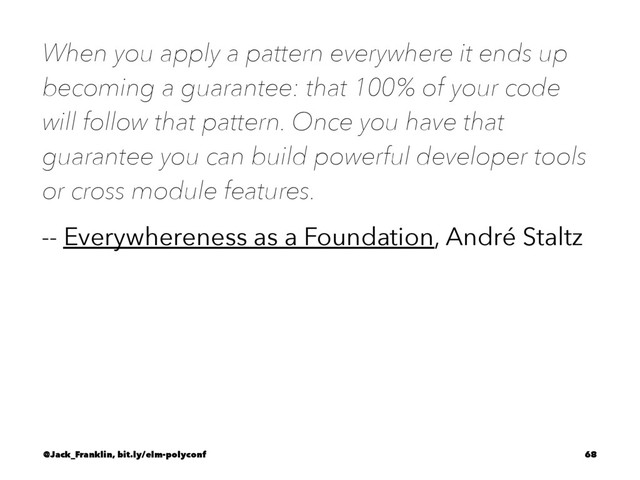 When you apply a pattern everywhere it ends up
becoming a guarantee: that 100% of your code
will follow that pattern. Once you have that
guarantee you can build powerful developer tools
or cross module features.
-- Everywhereness as a Foundation, André Staltz
@Jack_Franklin, bit.ly/elm-polyconf 68

