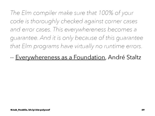 The Elm compiler make sure that 100% of your
code is thoroughly checked against corner cases
and error cases. This everywhereness becomes a
guarantee. And it is only because of this guarantee
that Elm programs have virtually no runtime errors.
-- Everywhereness as a Foundation, André Staltz
@Jack_Franklin, bit.ly/elm-polyconf 69
