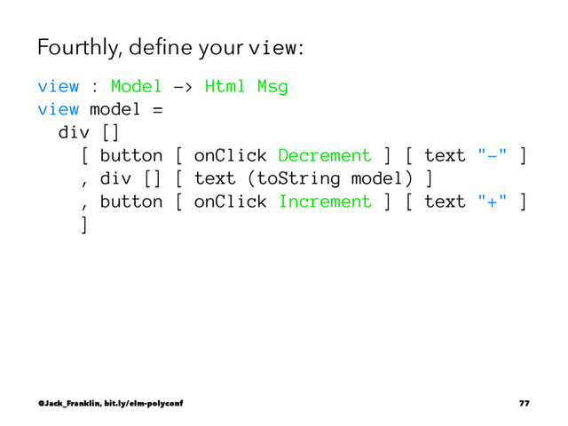 Fourthly, deﬁne your view:
view : Model -> Html Msg
view model =
div []
[ button [ onClick Decrement ] [ text "-" ]
, div [] [ text (toString model) ]
, button [ onClick Increment ] [ text "+" ]
]
@Jack_Franklin, bit.ly/elm-polyconf 77
