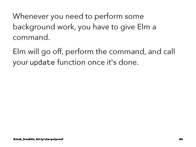 Whenever you need to perform some
background work, you have to give Elm a
command.
Elm will go off, perform the command, and call
your update function once it's done.
@Jack_Franklin, bit.ly/elm-polyconf 84

