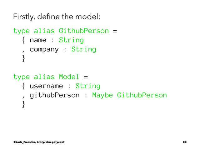 Firstly, deﬁne the model:
type alias GithubPerson =
{ name : String
, company : String
}
type alias Model =
{ username : String
, githubPerson : Maybe GithubPerson
}
@Jack_Franklin, bit.ly/elm-polyconf 88
