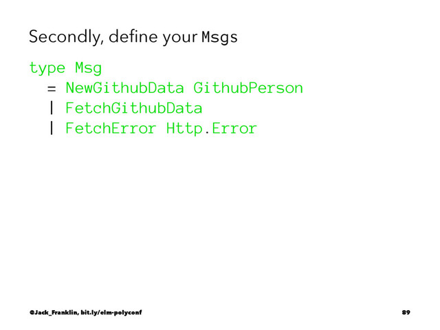 Secondly, deﬁne your Msgs
type Msg
= NewGithubData GithubPerson
| FetchGithubData
| FetchError Http.Error
@Jack_Franklin, bit.ly/elm-polyconf 89
