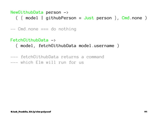 NewGithubData person ->
( { model | githubPerson = Just person }, Cmd.none )
-- Cmd.none === do nothing
FetchGithubData ->
( model, fetchGithubData model.username )
--- fetchGithubData returns a command
--- which Elm will run for us
@Jack_Franklin, bit.ly/elm-polyconf 91
