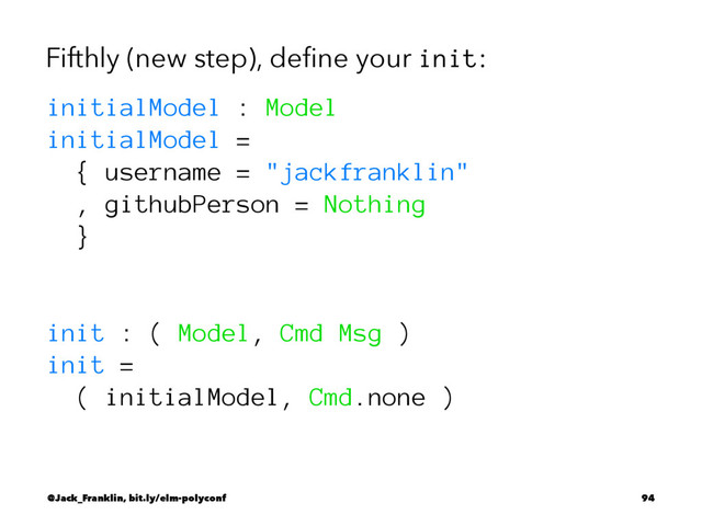 Fifthly (new step), deﬁne your init:
initialModel : Model
initialModel =
{ username = "jackfranklin"
, githubPerson = Nothing
}
init : ( Model, Cmd Msg )
init =
( initialModel, Cmd.none )
@Jack_Franklin, bit.ly/elm-polyconf 94
