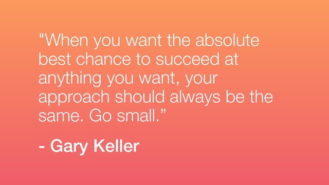 "When you want the absolute
best chance to succeed at
anything you want, your
approach should always be the
same. Go small.”
- Gary Keller
