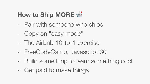 How to Ship MORE 
- Pair with someone who ships
- Copy on "easy mode"
- The Airbnb 10-to-1 exercise
- FreeCodeCamp, Javascript 30
- Build something to learn something cool
- Get paid to make things
