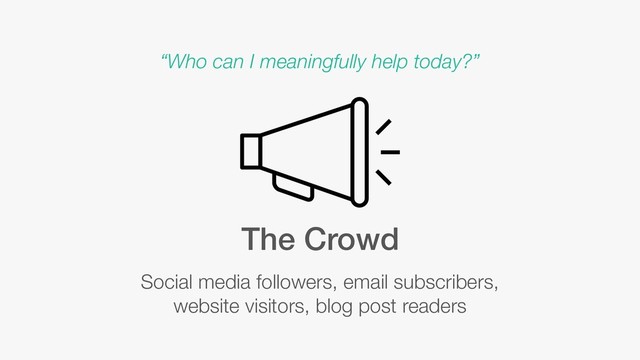 The Crowd
Social media followers, email subscribers,
website visitors, blog post readers
“Who can I meaningfully help today?”
